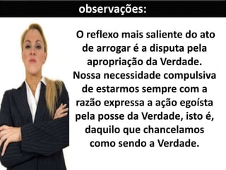 observações:
O reflexo mais saliente do ato
de arrogar é a disputa pela
apropriação da Verdade.
Nossa necessidade compulsiva
de estarmos sempre com a
razão expressa a ação egoísta
pela posse da Verdade, isto é,
daquilo que chancelamos
como sendo a Verdade.
 