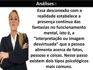 Análises :
Essa desconexão com a
realidade estabelece a
presença contínua das
fantasias no funcionamento
mental, isto é, a
“interpretação ou imagem
desvirtuada” que a pessoa
alimenta acerca de fatos,
pessoas e coisas. Nesse passo
existem dois tipos psicológicos
mais comuns.
 