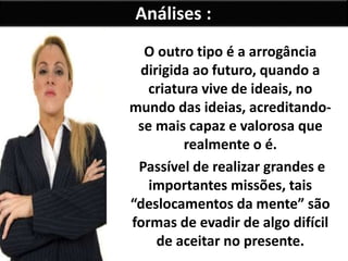 Análises :
O outro tipo é a arrogância
dirigida ao futuro, quando a
criatura vive de ideais, no
mundo das ideias, acreditando-
se mais capaz e valorosa que
realmente o é.
Passível de realizar grandes e
importantes missões, tais
“deslocamentos da mente” são
formas de evadir de algo difícil
de aceitar no presente.
 