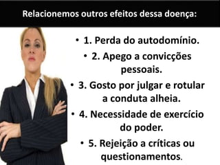 Relacionemos outros efeitos dessa doença:
• 1. Perda do autodomínio.
• 2. Apego a convicções
pessoais.
• 3. Gosto por julgar e rotular
a conduta alheia.
• 4. Necessidade de exercício
do poder.
• 5. Rejeição a críticas ou
questionamentos.
 