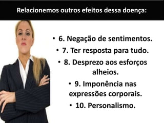 Relacionemos outros efeitos dessa doença:
• 6. Negação de sentimentos.
• 7. Ter resposta para tudo.
• 8. Desprezo aos esforços
alheios.
• 9. Imponência nas
expressões corporais.
• 10. Personalismo.
 