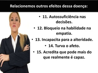 Relacionemos outros efeitos dessa doença:
• 11. Autossuficiência nas
decisões.
• 12. Bloqueio na habilidade na
empatia.
• 13. Incapacita para a alteridade.
• 14. Turva o afeto.
• 15. Acredita que pode mais do
que realmente é capaz.
 