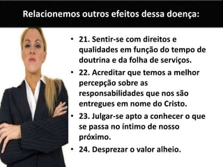 Relacionemos outros efeitos dessa doença:
• 21. Sentir-se com direitos e
qualidades em função do tempo de
doutrina e da folha de serviços.
• 22. Acreditar que temos a melhor
percepção sobre as
responsabilidades que nos são
entregues em nome do Cristo.
• 23. Julgar-se apto a conhecer o que
se passa no íntimo de nosso
próximo.
• 24. Desprezar o valor alheio.
 
