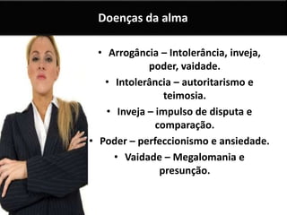 • Arrogância – Intolerância, inveja,
poder, vaidade.
• Intolerância – autoritarismo e
teimosia.
• Inveja – impulso de disputa e
comparação.
• Poder – perfeccionismo e ansiedade.
• Vaidade – Megalomania e
presunção.
Doenças da alma
 
