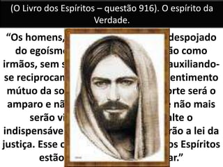“Os homens, quando se houverem despojado
do egoísmo que os domina, viverão como
irmãos, sem se fazerem mal algum, auxiliando-
se reciprocamente, impelidos pelo sentimento
mútuo da solidariedade. Então, o forte será o
amparo e não o opressor do fraco e não mais
serão vistos homens a quem falte o
indispensável, porque todos praticarão a lei da
justiça. Esse o reinado do bem, que os Espíritos
estão incumbidos de preparar.”
(O Livro dos Espíritos – questão 916). O espírito da
Verdade.
 