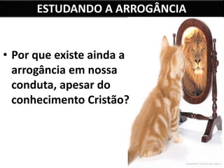ESTUDANDO A ARROGÂNCIA
• Por que existe ainda a
arrogância em nossa
conduta, apesar do
conhecimento Cristão?
 