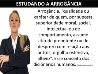 ESTUDANDO A ARROGÂNCIA
Arrogância, “qualidade ou
caráter de quem, por suposta
superioridade moral, social,
intelectual ou de
comportamento, assume
atitude prepotente ou de
desprezo com relação aos
outros; orgulho ostensivo,
altivez”. Esse conceito dos
dicionários humanos. (Dicionário Houaiss).
 