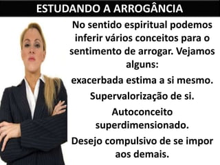 ESTUDANDO A ARROGÂNCIA
No sentido espiritual podemos
inferir vários conceitos para o
sentimento de arrogar. Vejamos
alguns:
exacerbada estima a si mesmo.
Supervalorização de si.
Autoconceito
superdimensionado.
Desejo compulsivo de se impor
aos demais.
 