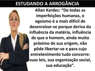 ESTUDANDO A ARROGÂNCIA
Allan Kardec: “De todas as
imperfeições humanas, o
egoísmo é a mais difícil de
desenraizar-se porque deriva da
influência da matéria, influência
de que o homem, ainda muito
próximo de sua origem, não
pôde libertar-se e para cujo
entretenimento tudo concorre:
suas leis, sua organização social,
sua educação”.
 