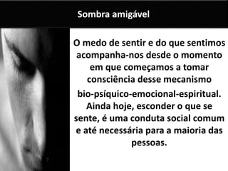 O medo de sentir e do que sentimos
acompanha-nos desde o momento
em que começamos a tomar
consciência desse mecanismo
bio-psíquico-emocional-espiritual.
Ainda hoje, esconder o que se
sente, é uma conduta social comum
e até necessária para a maioria das
pessoas.
Sombra amigável
 
