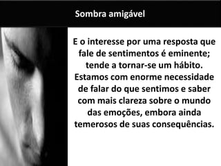 E o interesse por uma resposta que
fale de sentimentos é eminente;
tende a tornar-se um hábito.
Estamos com enorme necessidade
de falar do que sentimos e saber
com mais clareza sobre o mundo
das emoções, embora ainda
temerosos de suas consequências.
Sombra amigável
 