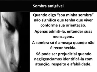Quando digo “sou minha sombra”
não significa que tenha que viver
conforme sua orientação.
Apenas admiti-la, entender suas
mensagens.
A sombra só é ameaça quando não
é reconhecida.
Só pode ser prejudicial quando
negligenciamos identificá-la com
atenção, respeito e afabilidade.
Sombra amigável
 