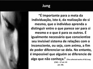 “É importante para a meta da
individuação, isto é, da realização do si
mesmo, que o indivíduo aprenda a
distinguir entre o que parece ser para si
mesmo e o que é para os outros. É
igualmente necessário que conscientize
seu invisível sistema de relações com o
inconsciente, ou seja, com anima, a fim
de poder diferenciar-se dela. No entanto,
é impossível que alguém se diferencie de
algo que não conheça.” (The collected works of GG Jung
(CW) – 17 vol. VII
par. 28).
Jung
 