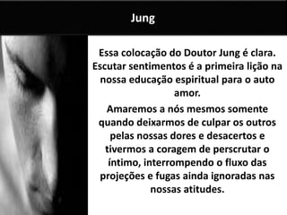 Essa colocação do Doutor Jung é clara.
Escutar sentimentos é a primeira lição na
nossa educação espiritual para o auto
amor.
Amaremos a nós mesmos somente
quando deixarmos de culpar os outros
pelas nossas dores e desacertos e
tivermos a coragem de perscrutar o
íntimo, interrompendo o fluxo das
projeções e fugas ainda ignoradas nas
nossas atitudes.
Jung
 