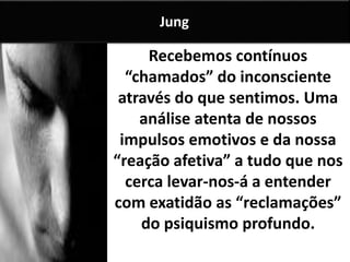 Recebemos contínuos
“chamados” do inconsciente
através do que sentimos. Uma
análise atenta de nossos
impulsos emotivos e da nossa
“reação afetiva” a tudo que nos
cerca levar-nos-á a entender
com exatidão as “reclamações”
do psiquismo profundo.
Jung
 