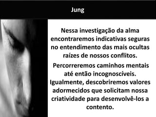 Nessa investigação da alma
encontraremos indicativas seguras
no entendimento das mais ocultas
raízes de nossos conflitos.
Percorreremos caminhos mentais
até então incognoscíveis.
Igualmente, descobriremos valores
adormecidos que solicitam nossa
criatividade para desenvolvê-los a
contento.
Jung
 