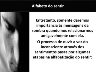 Entretanto, somente daremos
importância às mensagens da
sombra quando nos relacionarmos
amigavelmente com ela.
O processo de ouvir a voz do
inconsciente através dos
sentimentos passa por algumas
etapas na alfabetização do sentir:
Alfabeto do sentir
 