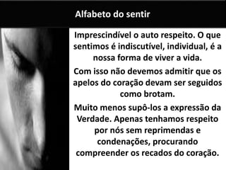 Imprescindível o auto respeito. O que
sentimos é indiscutível, individual, é a
nossa forma de viver a vida.
Com isso não devemos admitir que os
apelos do coração devam ser seguidos
como brotam.
Muito menos supô-los a expressão da
Verdade. Apenas tenhamos respeito
por nós sem reprimendas e
condenações, procurando
compreender os recados do coração.
Alfabeto do sentir
 