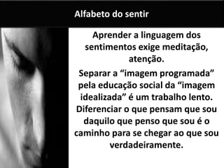 Aprender a linguagem dos
sentimentos exige meditação,
atenção.
Separar a “imagem programada”
pela educação social da “imagem
idealizada” é um trabalho lento.
Diferenciar o que pensam que sou
daquilo que penso que sou é o
caminho para se chegar ao que sou
verdadeiramente.
Alfabeto do sentir
 