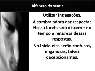 Utilizar indagações.
A sombra adora dar respostas.
Nossa tarefa será discernir no
tempo a natureza dessas
respostas.
No início elas serão confusas,
enganosas, talvez
decepcionantes.
Alfabeto do sentir
 