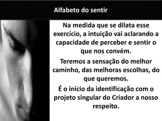 Na medida que se dilata esse
exercício, a intuição vai aclarando a
capacidade de perceber e sentir o
que nos convém.
Teremos a sensação do melhor
caminho, das melhoras escolhas, do
que queremos.
É o início da identificação com o
projeto singular do Criador a nosso
respeito.
Alfabeto do sentir
 