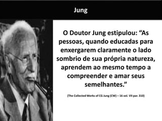 O Doutor Jung estipulou: “As
pessoas, quando educadas para
enxergarem claramente o lado
sombrio de sua própria natureza,
aprendem ao mesmo tempo a
compreender e amar seus
semelhantes.”
(The Collected Works of CG Jung (CW) – 16 vol. VII par. 310)
Jung
 