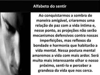 Ao conquistarmos a sombra de
maneira amigável, criaremos uma
relação de paz com a vida íntima e,
nesse ponto, as projeções não serão
mecanismos defensivos contra nossas
imperfeições, mas reflexos da
bondade e harmonia que habitarão a
vida mental. Nessa postura mental
amaremos a vida com mais ardor. Será
muito mais interessante olhar o nosso
próximo, senti-lo e perceber a
grandeza da vida que nos cerca.
Alfabeto do sentir
 