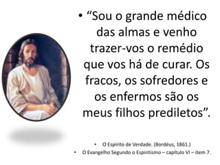 • “Sou o grande médico
das almas e venho
trazer-vos o remédio
que vos há de curar. Os
fracos, os sofredores e
os enfermos são os
meus filhos prediletos”.
• O Espírito de Verdade. (Bordéus, 1861.)
• O Evangelho Segundo o Espiritismo – capítulo VI – item 7.
 