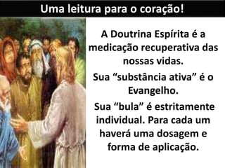 Uma leitura para o coração!
A Doutrina Espírita é a
medicação recuperativa das
nossas vidas.
Sua “substância ativa” é o
Evangelho.
Sua “bula” é estritamente
individual. Para cada um
haverá uma dosagem e
forma de aplicação.
 