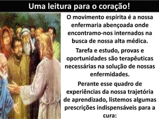 Uma leitura para o coração!
O movimento espírita é a nossa
enfermaria abençoada onde
encontramo-nos internados na
busca de nossa alta médica.
Tarefa e estudo, provas e
oportunidades são terapêuticas
necessárias na solução de nossas
enfermidades.
Perante esse quadro de
experiências da nossa trajetória
de aprendizado, listemos algumas
prescrições indispensáveis para a
cura:
 