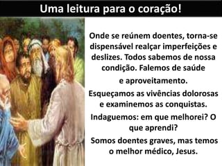 Uma leitura para o coração!
Onde se reúnem doentes, torna-se
dispensável realçar imperfeições e
deslizes. Todos sabemos de nossa
condição. Falemos de saúde
e aproveitamento.
Esqueçamos as vivências dolorosas
e examinemos as conquistas.
Indaguemos: em que melhorei? O
que aprendi?
Somos doentes graves, mas temos
o melhor médico, Jesus.
 