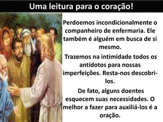 Uma leitura para o coração!
Perdoemos incondicionalmente o
companheiro de enfermaria. Ele
também é alguém em busca de si
mesmo.
Trazemos na intimidade todos os
antídotos para nossas
imperfeições. Resta-nos descobri-
los.
De fato, alguns doentes
esquecem suas necessidades. O
melhor a fazer para auxiliá-los é a
oração.
 