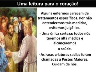 Uma leitura para o coração!
Alguns enfermos carecem de
tratamentos específicos. Por não
entendermos tais medidas,
evitemos julgá-los.
· Uma única certeza: todos nós
teremos alta médica e
alcançaremos
a saúde.
· As raras criaturas sadias foram
chamadas a Postos Maiores.
Cuidam de nós.
 