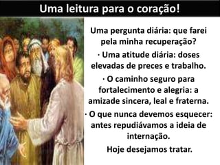 Uma leitura para o coração!
Uma pergunta diária: que farei
pela minha recuperação?
· Uma atitude diária: doses
elevadas de preces e trabalho.
· O caminho seguro para
fortalecimento e alegria: a
amizade sincera, leal e fraterna.
· O que nunca devemos esquecer:
antes repudiávamos a ideia de
internação.
Hoje desejamos tratar.
 