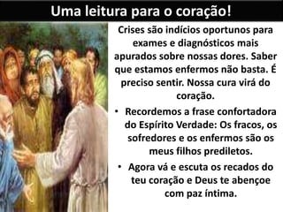 Uma leitura para o coração!
Crises são indícios oportunos para
exames e diagnósticos mais
apurados sobre nossas dores. Saber
que estamos enfermos não basta. É
preciso sentir. Nossa cura virá do
coração.
• Recordemos a frase confortadora
do Espírito Verdade: Os fracos, os
sofredores e os enfermos são os
meus filhos prediletos.
• Agora vá e escuta os recados do
teu coração e Deus te abençoe
com paz íntima.
 