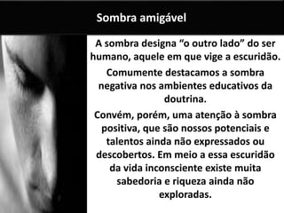 A sombra designa “o outro lado” do ser
humano, aquele em que vige a escuridão.
Comumente destacamos a sombra
negativa nos ambientes educativos da
doutrina.
Convém, porém, uma atenção à sombra
positiva, que são nossos potenciais e
talentos ainda não expressados ou
descobertos. Em meio a essa escuridão
da vida inconsciente existe muita
sabedoria e riqueza ainda não
exploradas.
Sombra amigável
 