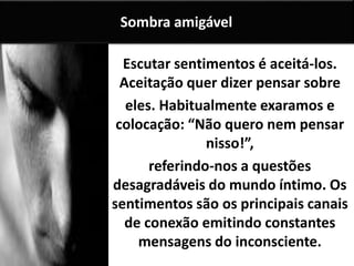 Escutar sentimentos é aceitá-los.
Aceitação quer dizer pensar sobre
eles. Habitualmente exaramos e
colocação: “Não quero nem pensar
nisso!”,
referindo-nos a questões
desagradáveis do mundo íntimo. Os
sentimentos são os principais canais
de conexão emitindo constantes
mensagens do inconsciente.
Sombra amigável
 