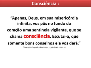 Consciência :
“Apenas, Deus, em sua misericórdia
infinita, vos pôs no fundo do
coração uma sentinela vigilante, que se
chama consciência. Escutai-a, que
somente bons conselhos ela vos dará.”
O Evangelho Segundo o Espiritismo – capítulo XIII – item 10
 