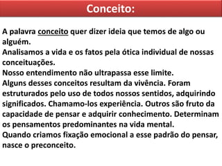 Conceito:
A palavra conceito quer dizer ideia que temos de algo ou
alguém.
Analisamos a vida e os fatos pela ótica individual de nossas
conceituações.
Nosso entendimento não ultrapassa esse limite.
Alguns desses conceitos resultam da vivência. Foram
estruturados pelo uso de todos nossos sentidos, adquirindo
significados. Chamamo-los experiência. Outros são fruto da
capacidade de pensar e adquirir conhecimento. Determinam
os pensamentos predominantes na vida mental.
Quando criamos fixação emocional a esse padrão do pensar,
nasce o preconceito.
 