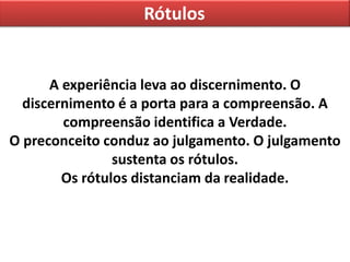Rótulos
A experiência leva ao discernimento. O
discernimento é a porta para a compreensão. A
compreensão identifica a Verdade.
O preconceito conduz ao julgamento. O julgamento
sustenta os rótulos.
Os rótulos distanciam da realidade.
 