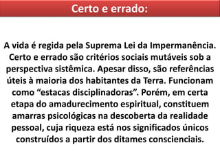 Certo e errado:
A vida é regida pela Suprema Lei da Impermanência.
Certo e errado são critérios sociais mutáveis sob a
perspectiva sistêmica. Apesar disso, são referências
úteis à maioria dos habitantes da Terra. Funcionam
como “estacas disciplinadoras”. Porém, em certa
etapa do amadurecimento espiritual, constituem
amarras psicológicas na descoberta da realidade
pessoal, cuja riqueza está nos significados únicos
construídos a partir dos ditames conscienciais.
 