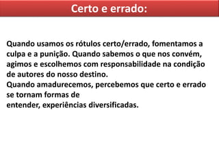 Certo e errado:
Quando usamos os rótulos certo/errado, fomentamos a
culpa e a punição. Quando sabemos o que nos convém,
agimos e escolhemos com responsabilidade na condição
de autores do nosso destino.
Quando amadurecemos, percebemos que certo e errado
se tornam formas de
entender, experiências diversificadas.
 