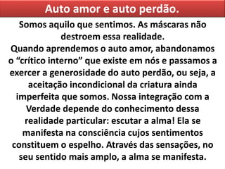 Auto amor e auto perdão.
Somos aquilo que sentimos. As máscaras não
destroem essa realidade.
Quando aprendemos o auto amor, abandonamos
o “crítico interno” que existe em nós e passamos a
exercer a generosidade do auto perdão, ou seja, a
aceitação incondicional da criatura ainda
imperfeita que somos. Nossa integração com a
Verdade depende do conhecimento dessa
realidade particular: escutar a alma! Ela se
manifesta na consciência cujos sentimentos
constituem o espelho. Através das sensações, no
seu sentido mais amplo, a alma se manifesta.
 