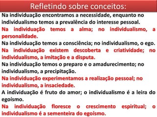 Refletindo sobre conceitos:
Na individuação encontramos a necessidade, enquanto no
individualismo temos a prevalência do interesse pessoal.
Na individuação temos a alma; no individualismo, a
personalidade.
Na individuação temos a consciência; no individualismo, o ego.
Na individuação existem descoberta e criatividade; no
individualismo, a imitação e a disputa.
Na individuação temos o preparo e o amadurecimento; no
individualismo, a precipitação.
Na individuação experimentamos a realização pessoal; no
individualismo, a insaciedade.
A individuação é fruto do amor; o individualismo é a leira do
egoísmo.
Na individuação floresce o crescimento espiritual; o
individualismo é a sementeira do egoísmo.
 