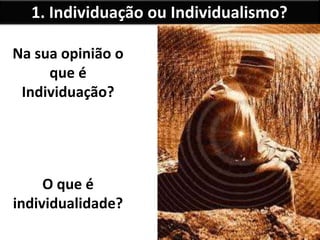 1. Individuação ou Individualismo?
Na sua opinião o
que é
Individuação?
O que é
individualidade?
 