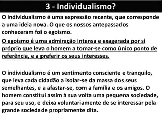 3 - Individualismo?
O individualismo é uma expressão recente, que corresponde
a uma ideia nova. O que os nossos antepassados
conheceram foi o egoísmo.
O egoísmo é uma admiração intensa e exagerada por si
próprio que leva o homem a tomar-se como único ponto de
referência, e a preferir os seus interesses.
O individualismo é um sentimento consciente e tranquilo,
que leva cada cidadão a isolar-se da massa dos seus
semelhantes, e a afastar-se, com a família e os amigos. O
homem constitui assim à sua volta uma pequena sociedade,
para seu uso, e deixa voluntariamente de se interessar pela
grande sociedade propriamente dita.
 