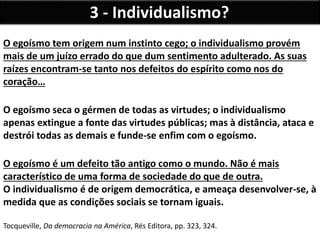 3 - Individualismo?
O egoísmo tem origem num instinto cego; o individualismo provém
mais de um juízo errado do que dum sentimento adulterado. As suas
raízes encontram-se tanto nos defeitos do espírito como nos do
coração…
O egoísmo seca o gérmen de todas as virtudes; o individualismo
apenas extingue a fonte das virtudes públicas; mas à distância, ataca e
destrói todas as demais e funde-se enfim com o egoísmo.
O egoísmo é um defeito tão antigo como o mundo. Não é mais
característico de uma forma de sociedade do que de outra.
O individualismo é de origem democrática, e ameaça desenvolver-se, à
medida que as condições sociais se tornam iguais.
Tocqueville, Da democracia na América, Rés Editora, pp. 323, 324.
 