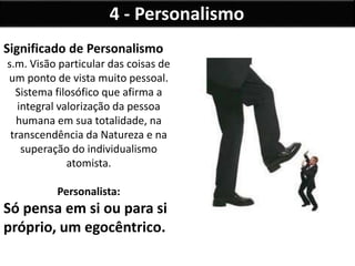 4 - Personalismo
Significado de Personalismo
s.m. Visão particular das coisas de
um ponto de vista muito pessoal.
Sistema filosófico que afirma a
integral valorização da pessoa
humana em sua totalidade, na
transcendência da Natureza e na
superação do individualismo
atomista.
Personalista:
Só pensa em si ou para si
próprio, um egocêntrico.
 