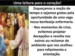 Uma leitura para o coração!
Esqueçamos a noção de
tempo e sejamos gratos pela
oportunidade de uma vaga
nessa benfazeja enfermaria.
· Nos momentos de crise,
evitemos projetar
decepções e revolta nos
outros ou reclamar do
ambiente que nos acolheu
para refazimento e
orientação.
 