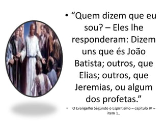 • “Quem dizem que eu
sou? – Eles lhe
responderam: Dizem
uns que és João
Batista; outros, que
Elias; outros, que
Jeremias, ou algum
dos profetas.”
• O Evangelho Segundo o Espiritismo – capítulo IV –
item 1..
 